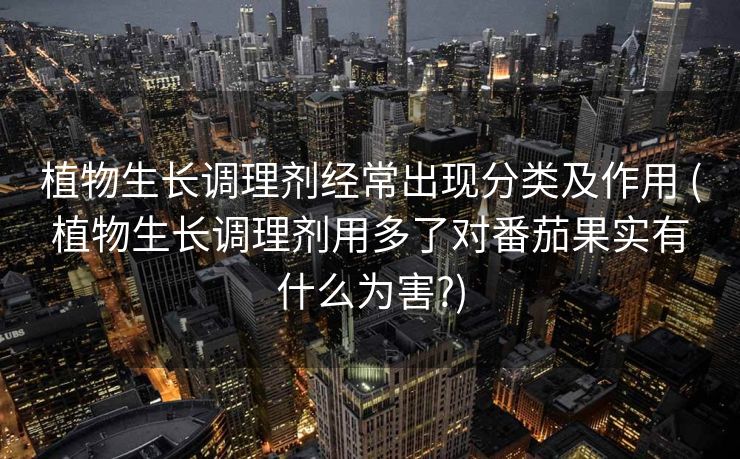 植物生长调理剂经常出现分类及作用 (植物生长调理剂用多了对番茄果实有什么为害?)