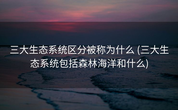 三大生态系统区分被称为什么 (三大生态系统包括森林海洋和什么)