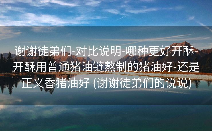 谢谢徒弟们-对比说明-哪种更好开酥-开酥用普通猪油链熬制的猪油好-还是正义香猪油好 (谢谢徒弟们的说说)