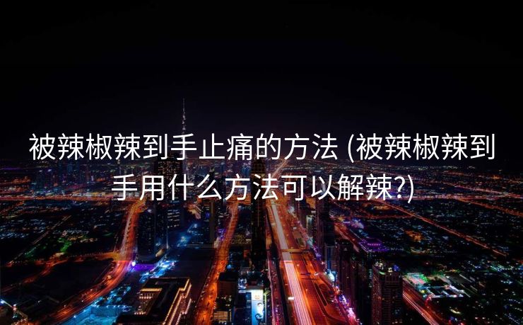 被辣椒辣到手止痛的方法 (被辣椒辣到手用什么方法可以解辣?)