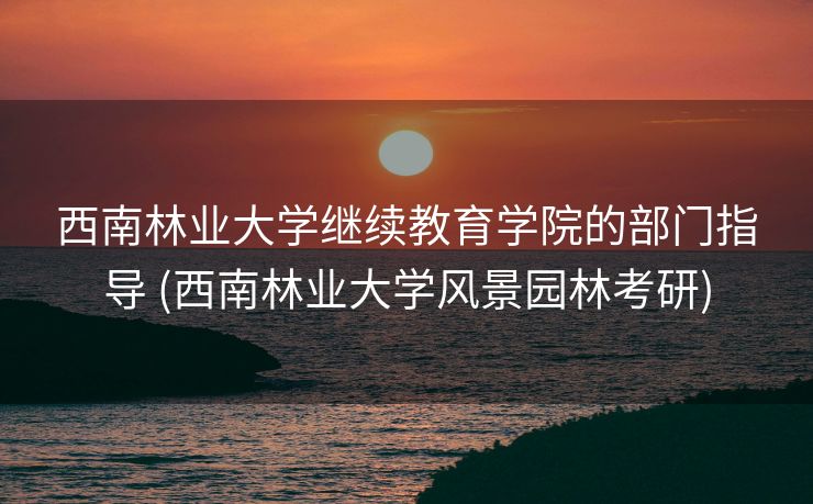 西南林业大学继续教育学院的部门指导 (西南林业大学风景园林考研)