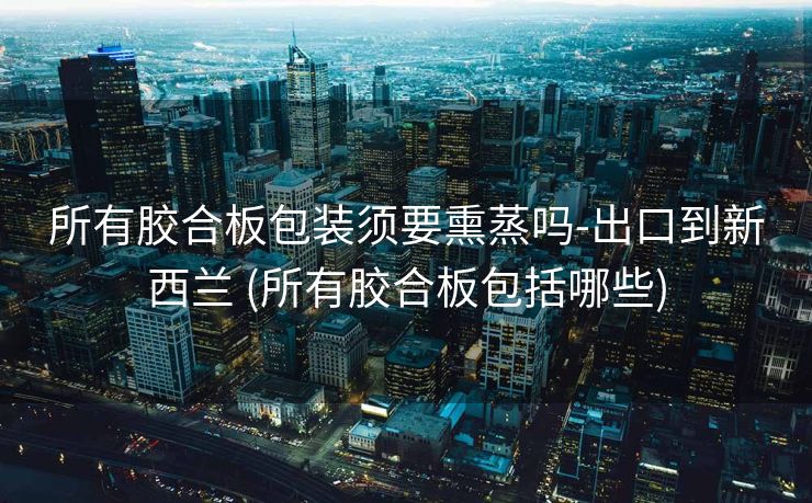 所有胶合板包装须要熏蒸吗-出口到新西兰 (所有胶合板包括哪些)