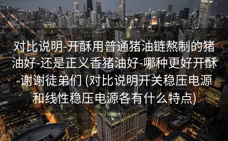 对比说明-开酥用普通猪油链熬制的猪油好-还是正义香猪油好-哪种更好开酥-谢谢徒弟们 (对比说明开关稳压电源和线性稳压电源各有什么特点)