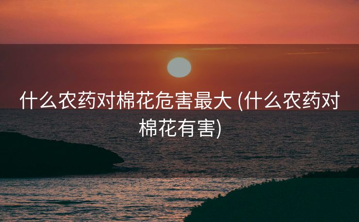 什么农药对棉花危害最大 (什么农药对棉花有害)