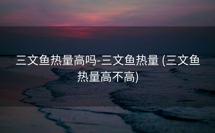 三文鱼热量高吗-三文鱼热量 (三文鱼热量高不高)