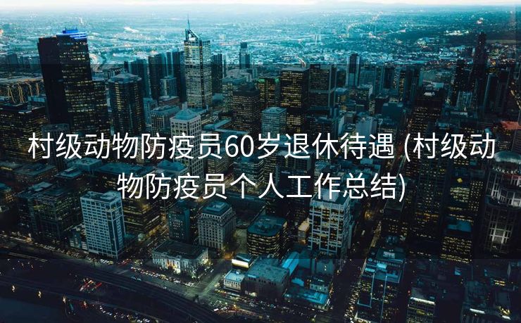村级动物防疫员60岁退休待遇 (村级动物防疫员个人工作总结)