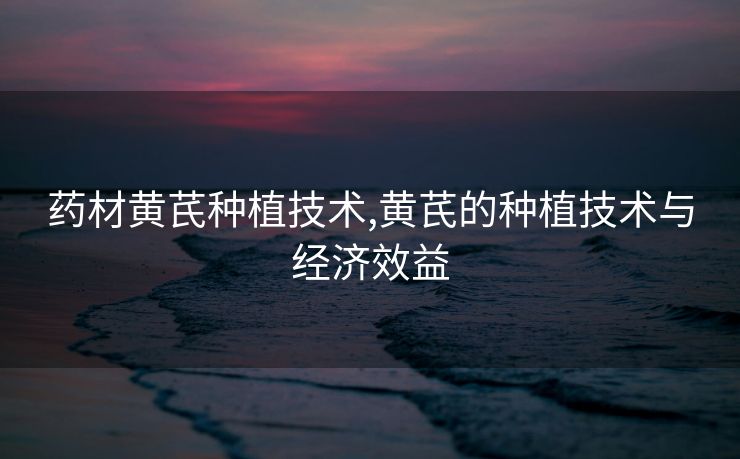 药材黄芪种植技术,黄芪的种植技术与经济效益