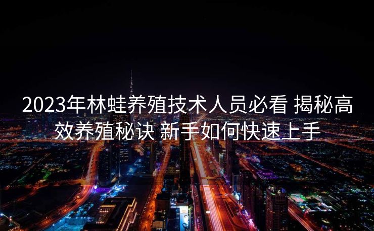 2023年林蛙养殖技术人员必看 揭秘高效养殖秘诀 新手如何快速上手