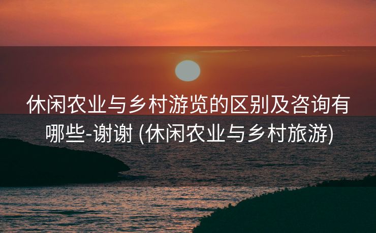 休闲农业与乡村游览的区别及咨询有哪些-谢谢 (休闲农业与乡村旅游)
