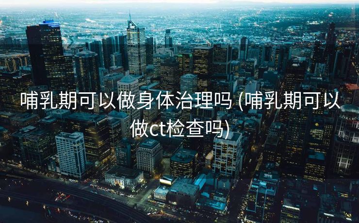 哺乳期可以做身体治理吗 (哺乳期可以做ct检查吗)