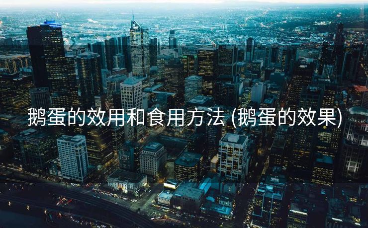 鹅蛋的效用和食用方法 (鹅蛋的效果)