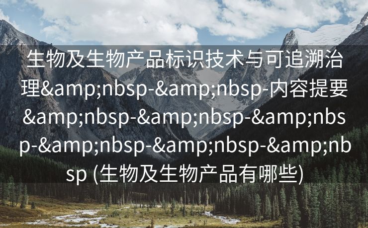 生物及生物产品标识技术与可追溯治理&nbsp-&nbsp-内容提要&nbsp-&nbsp-&nbsp-&nbsp-&nbsp-&nbsp (生物及生物产品有哪些)