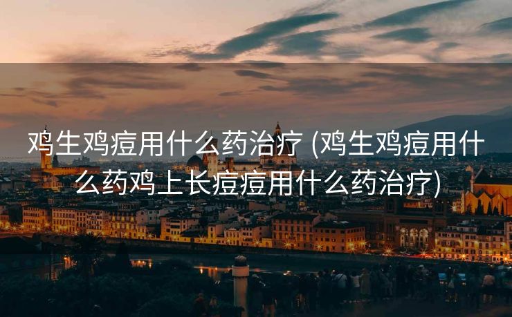 鸡生鸡痘用什么药治疗 (鸡生鸡痘用什么药鸡上长痘痘用什么药治疗)