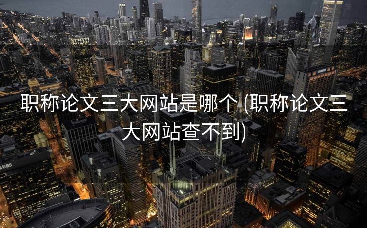 职称论文三大网站是哪个 (职称论文三大网站查不到)