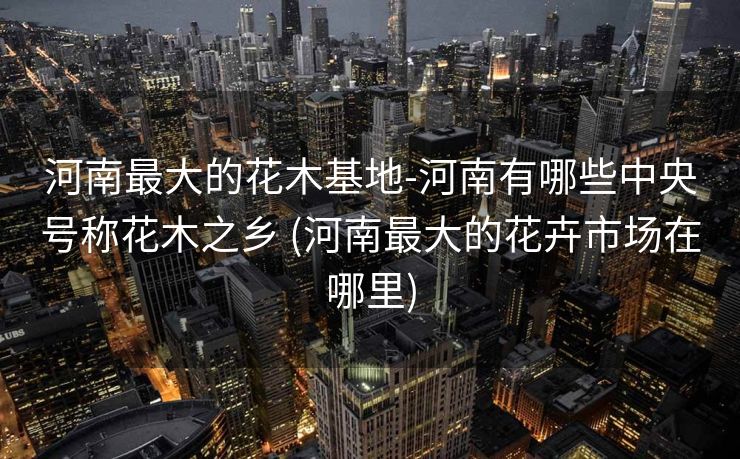 河南最大的花木基地-河南有哪些中央号称花木之乡 (河南最大的花卉市场在哪里)