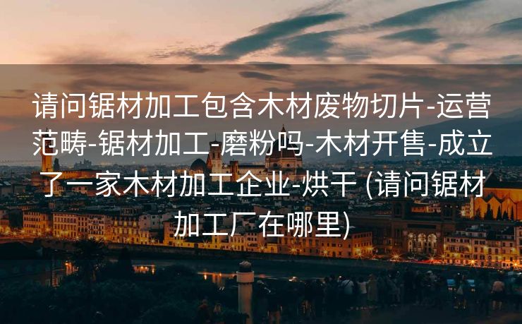 请问锯材加工包含木材废物切片-运营范畴-锯材加工-磨粉吗-木材开售-成立了一家木材加工企业-烘干 (请问锯材加工厂在哪里)