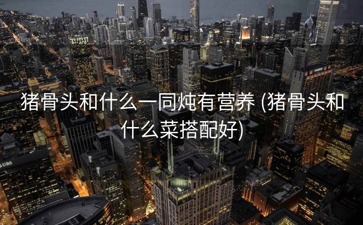 猪骨头和什么一同炖有营养 (猪骨头和什么菜搭配好)