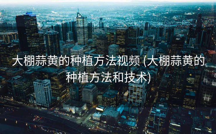 大棚蒜黄的种植方法视频 (大棚蒜黄的种植方法和技术)