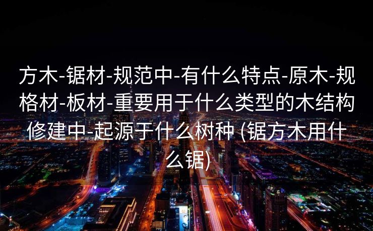方木-锯材-规范中-有什么特点-原木-规格材-板材-重要用于什么类型的木结构修建中-起源于什么树种 (锯方木用什么锯)