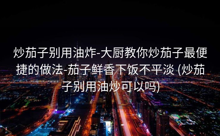 炒茄子别用油炸-大厨教你炒茄子最便捷的做法-茄子鲜香下饭不平淡 (炒茄子别用油炒可以吗)