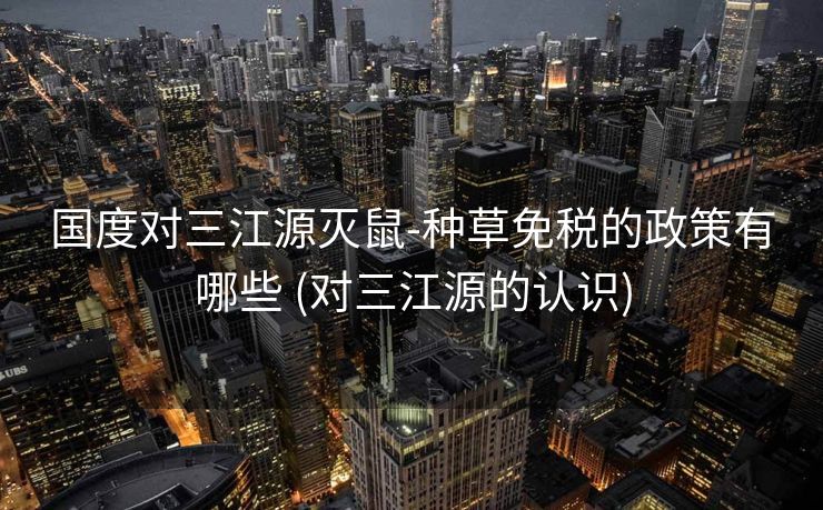 国度对三江源灭鼠-种草免税的政策有哪些 (对三江源的认识)