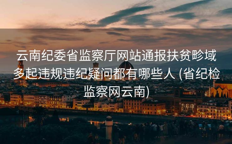 云南纪委省监察厅网站通报扶贫畛域多起违规违纪疑问都有哪些人 (省纪检监察网云南)