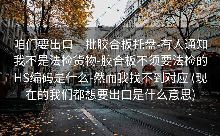 咱们要出口一批胶合板托盘-有人通知我不是法检货物-胶合板不须要法检的HS编码是什么-然而我找不到对应 (现在的我们都想要出口是什么意思)