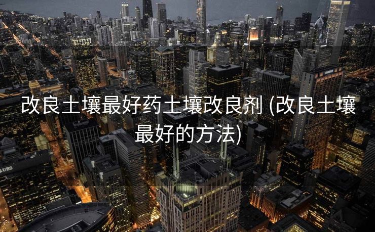 改良土壤最好药土壤改良剂 (改良土壤最好的方法)