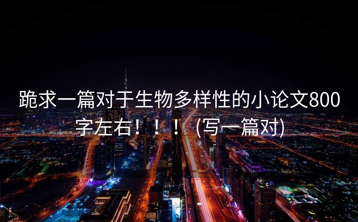 跪求一篇对于生物多样性的小论文800字左右！！！ (写一篇对)