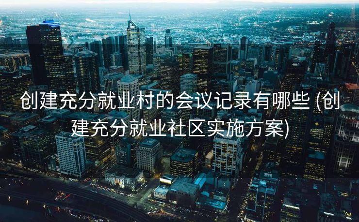 创建充分就业村的会议记录有哪些 (创建充分就业社区实施方案) 创建充分就业村的会议记录有哪些 (创建充分就业社区实施方案)