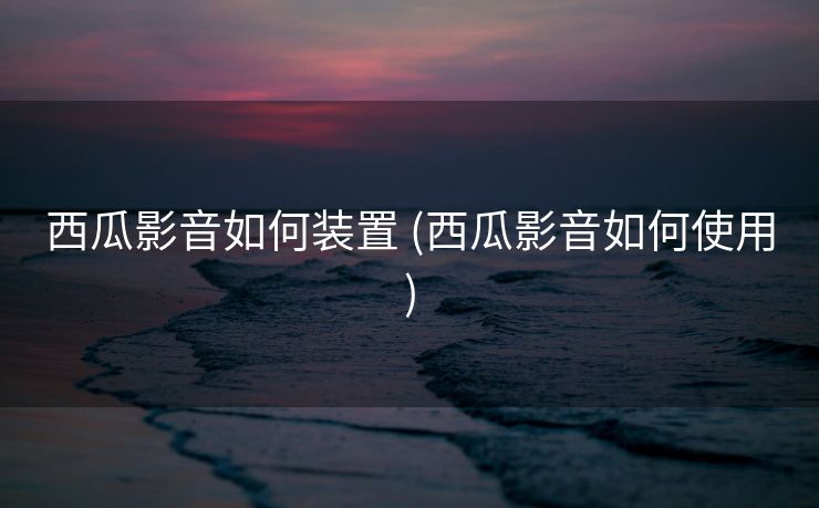 西瓜影音如何装置 (西瓜影音如何使用)