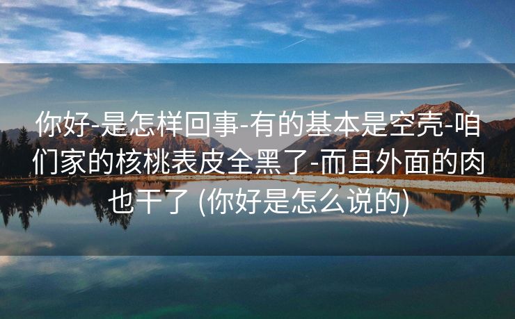 你好-是怎样回事-有的基本是空壳-咱们家的核桃表皮全黑了-而且外面的肉也干了 (你好是怎么说的)