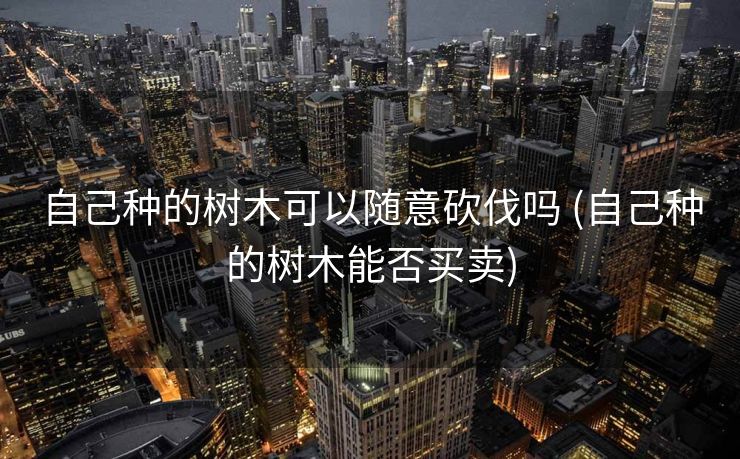 自己种的树木可以随意砍伐吗 (自己种的树木能否买卖)