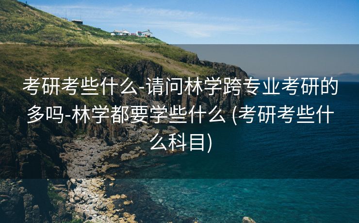 考研考些什么-请问林学跨专业考研的多吗-林学都要学些什么 (考研考些什么科目)