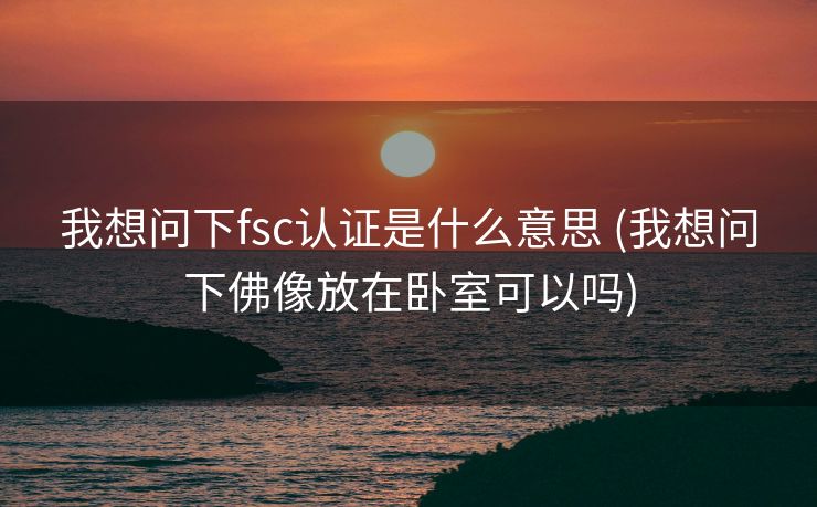 我想问下fsc认证是什么意思 (我想问下佛像放在卧室可以吗)