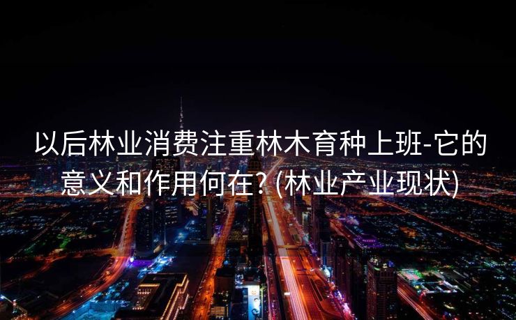 以后林业消费注重林木育种上班-它的意义和作用何在? (林业产业现状)