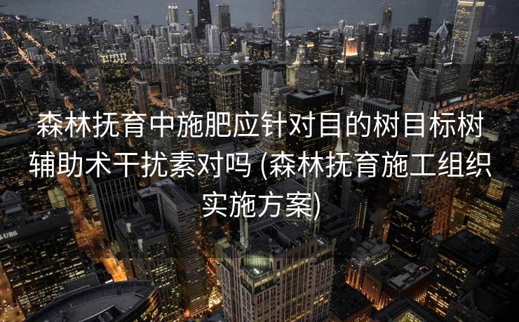 森林抚育中施肥应针对目的树目标树辅助术干扰素对吗 (森林抚育施工组织实施方案)