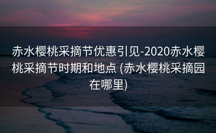 赤水樱桃采摘节优惠引见-2020赤水樱桃采摘节时期和地点 (赤水樱桃采摘园在哪里)