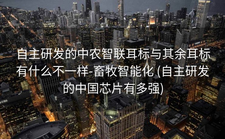 自主研发的中农智联耳标与其余耳标有什么不一样-畜牧智能化 (自主研发的中国芯片有多强)