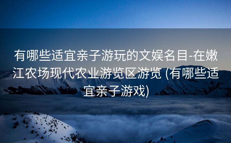 有哪些适宜亲子游玩的文娱名目-在嫩江农场现代农业游览区游览 (有哪些适宜亲子游戏)