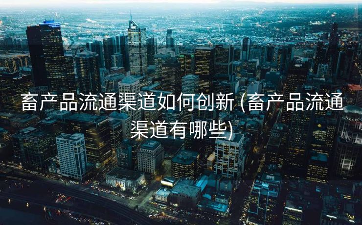 畜产品流通渠道如何创新 (畜产品流通渠道有哪些)