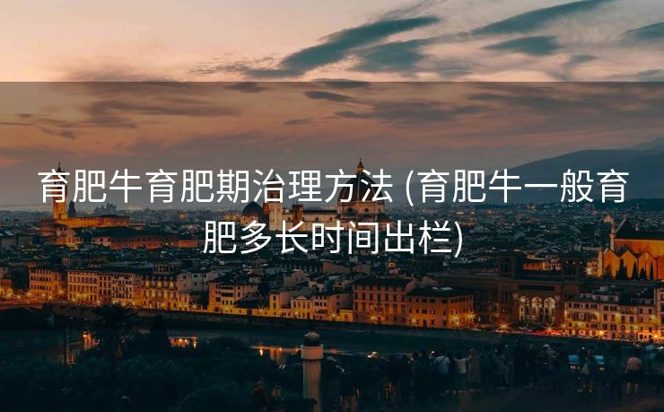 育肥牛育肥期治理方法 (育肥牛一般育肥多长时间出栏)