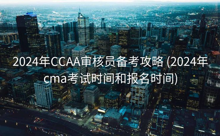2024年CCAA审核员备考攻略 (2024年cma考试时间和报名时间)