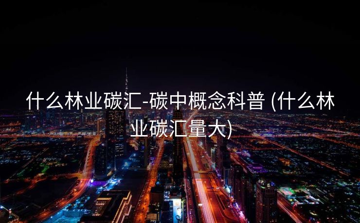 什么林业碳汇-碳中概念科普 (什么林业碳汇量大)