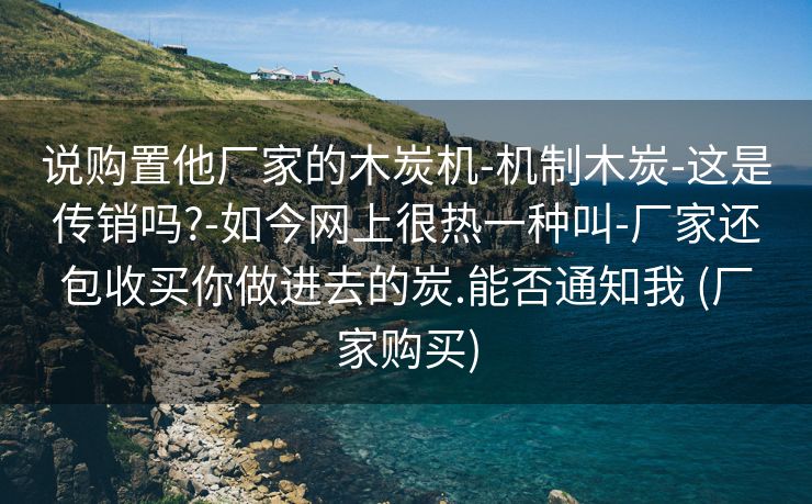 说购置他厂家的木炭机-机制木炭-这是传销吗?-如今网上很热一种叫-厂家还包收买你做进去的炭.能否通知我 (厂家购买)
