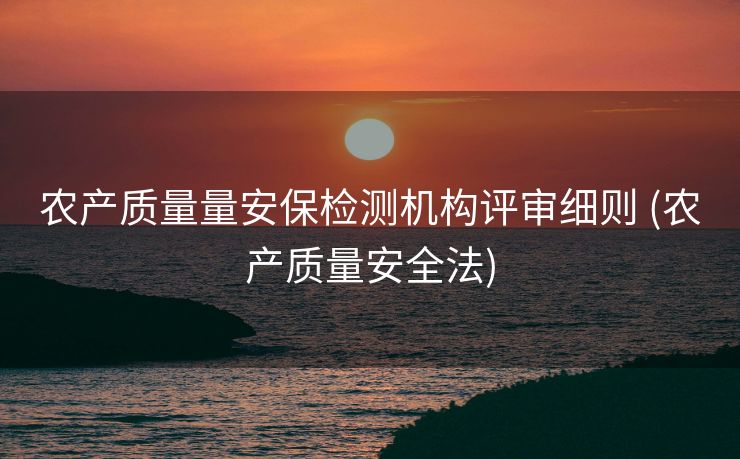 农产质量量安保检测机构评审细则 (农产质量安全法)