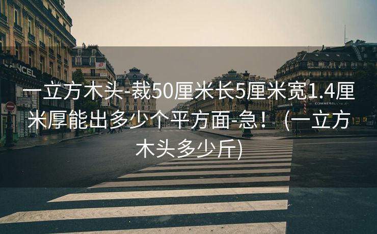 一立方木头-裁50厘米长5厘米宽1.4厘米厚能出多少个平方面-急！ (一立方木头多少斤)