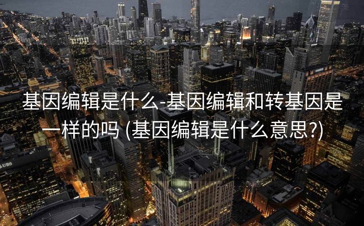 基因编辑是什么-基因编辑和转基因是一样的吗 (基因编辑是什么意思?)