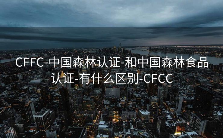 CFFC-中国森林认证-和中国森林食品认证-有什么区别-CFCC