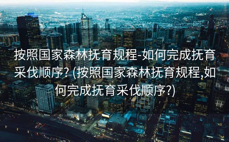 按照国家森林抚育规程-如何完成抚育采伐顺序? (按照国家森林抚育规程,如何完成抚育采伐顺序?)